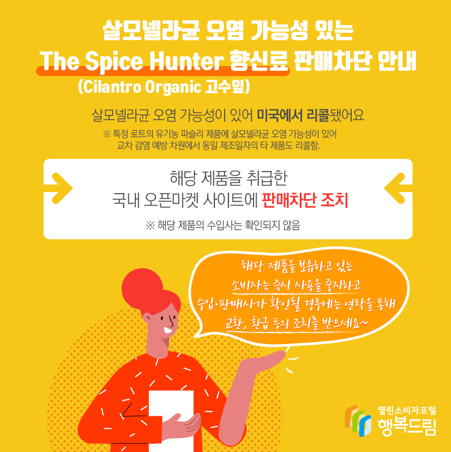 살모넬라균 오염 가능성 있는 The Spice Hunter 향신료(Cilantro Organic 고수잎) 판매차단 안내 해당 제품은 살모넬라균 오염 가능성이 있어 미국에서 리콜됨   ※ 특정 로트의 유기농 파슬리 제품에 살모넬라균 오염 가능성이 있어 교차 감염 예방 차원에서 동일 제조일자의 타 제품도 리콜함.  - 해당 제품을 취급한 국내 오픈마켓 사이트에 판매 차단 조치   ※ 해당 제품의 수입사는 확인되지 않음    - 해당 제품을 보유하고 있는 소비자는 즉시 섭취를 중단할 것  - 수입·판매사가 확인될 경우에는 연락을 통해 교환, 환급 등의 조치를 받을 것