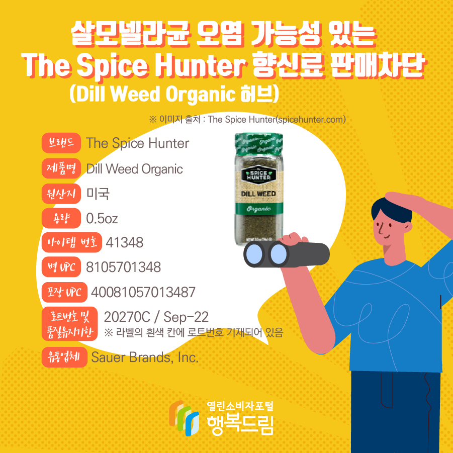 살모넬라균 오염 가능성 있는 The Spice Hunter 향신료(Dill Weed Organic 허브) 판매차단  브랜드  The Spice Hunter  제품명  Dill Weed Organic 용량 0.5oz 아이템 번호  41348 병 UPC 8105701348 포장 UPC  40081057013487 로트번호 및 품질유지기한 20270C / Sep-22 ※ 라벨의 흰색 칸에 로트번호 기재되어 있음 유통업체  Sauer Brands, Inc.  원산지  미국 ※ 이미지 출처 : The Spice Hunter(spicehunter.com) 