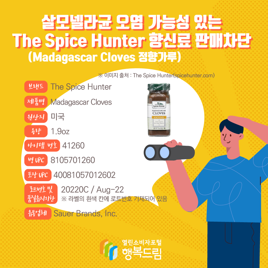 살모넬라균 오염 가능성 있는 The Spice Hunter 향신료(Madagascar Cloves 정향가루) 판매차단  브랜드  The Spice Hunter  제품명  Madagascar Cloves 용량 1.9oz 아이템 번호  41260 병 UPC 8105701260 포장 UPC  40081057012602 로트번호 및 품질유지기한 20220C / Aug-22 ※ 라벨의 흰색 칸에 로트번호 기재되어 있음 유통업체  Sauer Brands, Inc.  원산지  미국 ※ 이미지 출처 : The Spice Hunter(spicehunter.com) 