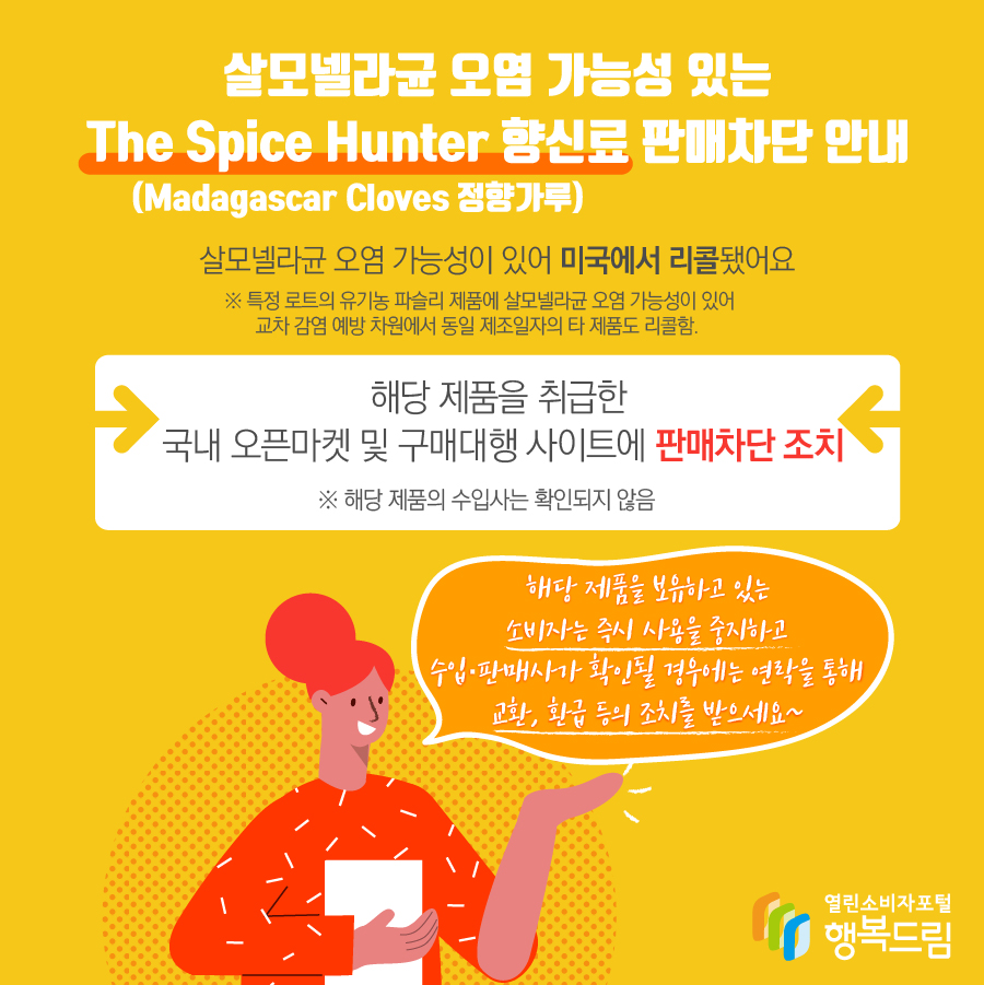 살모넬라균 오염 가능성 있는 The Spice Hunter 향신료(Madagascar Cloves 정향가루) 판매차단 안내 해당 제품은 살모넬라균 오염 가능성이 있어 미국에서 리콜됨   ※ 특정 로트의 유기농 파슬리 제품에 살모넬라균 오염 가능성이 있어 교차 감염 예방 차원에서 동일 제조일자의 타 제품도 리콜함.  - 해당 제품을 취급한 국내 오픈마켓 및 구매대행 사이트에 판매 차단 조치   ※ 해당 제품의 수입사는 확인되지 않음    - 해당 제품을 보유하고 있는 소비자는 즉시 섭취를 중단할 것  - 수입·판매사가 확인될 경우에는 연락을 통해 교환, 환급 등의 조치를 받을 것