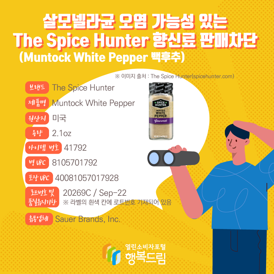  살모넬라균 오염 가능성 있는 The Spice Hunter 향신료(Muntock White Pepper 백후추) 판매차단 브랜드  The Spice Hunter  제품명  Muntock White Pepper 용량 2.1oz 아이템 번호  41792 병 UPC 8105701792 포장 UPC  40081057017928 로트번호 및 품질유지기한 20269C / Sep-22 ※ 라벨의 흰색 칸에 로트번호 기재되어 있음 유통업체  Sauer Brands, Inc.  원산지  미국 ※ 이미지 출처 : The Spice Hunter(spicehunter.com) 