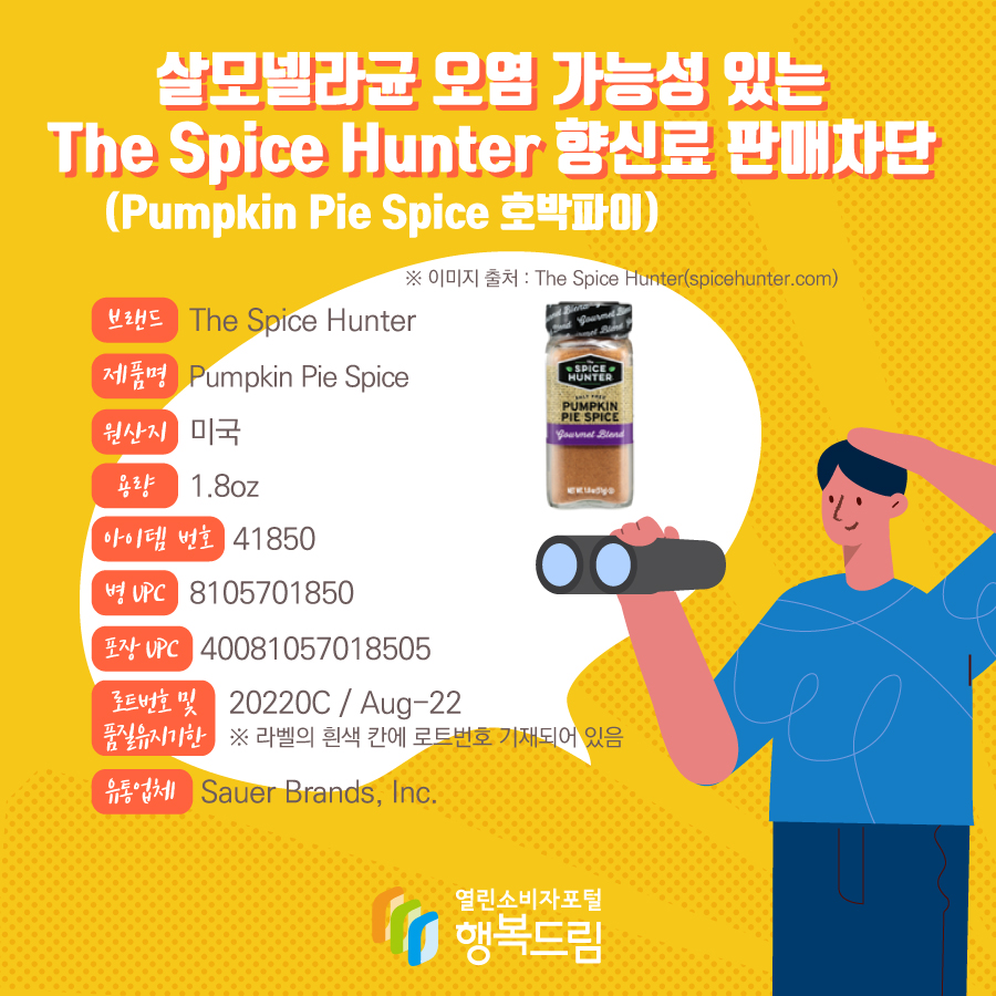 살모넬라균 오염 가능성 있는 The Spice Hunter 향신료(Pumpkin Pie Spice 호박파이) 판매차단  브랜드  The Spice Hunter  제품명  Pumpkin Pie Spice 용량 1.8oz 아이템 번호  41850 병 UPC 8105701850 포장 UPC  40081057018505 로트번호 및 품질유지기한 20220C / Aug-22 ※ 라벨의 흰색 칸에 로트번호 기재되어 있음 유통업체  Sauer Brands, Inc.  원산지  미국 ※ 이미지 출처 : The Spice Hunter(spicehunter.com) 