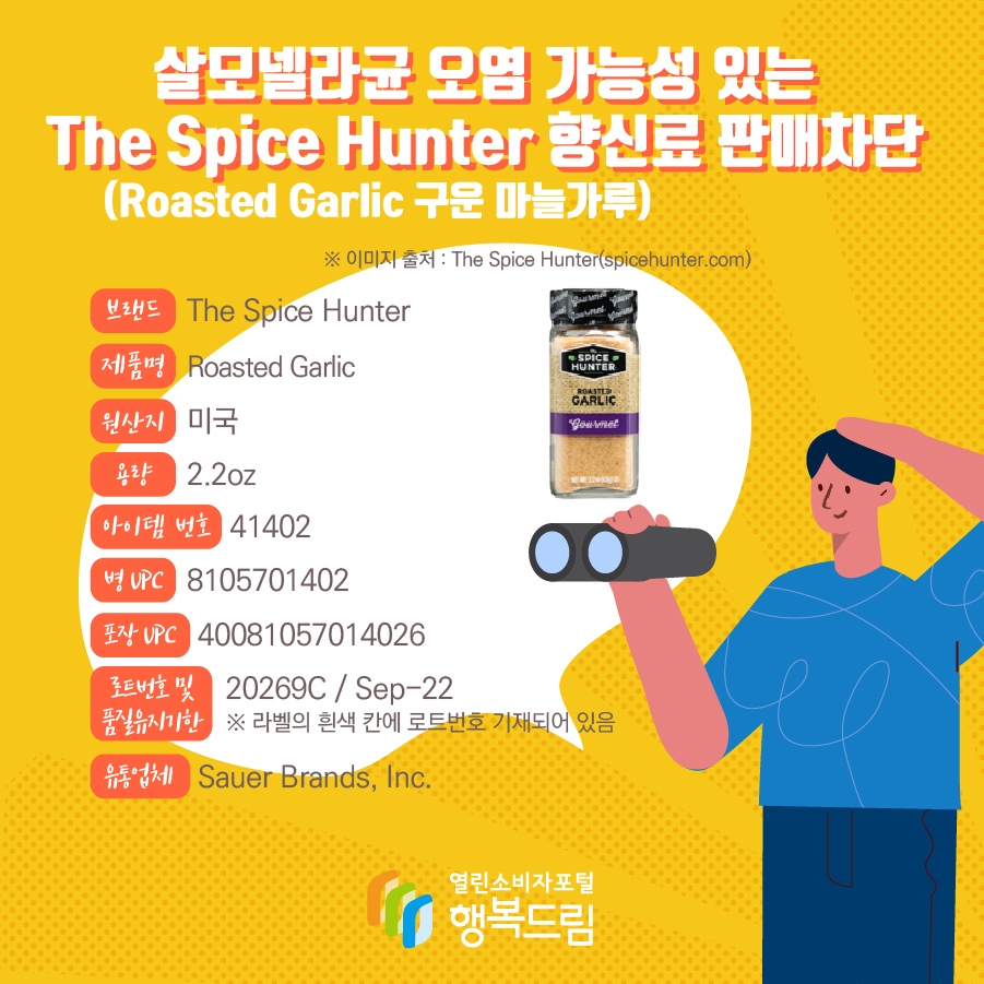 살모넬라균 오염 가능성 있는 The Spice Hunter 향신료(Roasted Garlic 구운 마늘가루) 판매차단  브랜드  The Spice Hunter  제품명  Roasted Garlic 용량 2.2oz 아이템 번호  41402 병 UPC 8105701402 포장 UPC  40081057014026 로트번호 및 품질유지기한 20269C / Sep-22 ※ 라벨의 흰색 칸에 로트번호 기재되어 있음 유통업체  Sauer Brands, Inc.  원산지  미국 ※ 이미지 출처 : The Spice Hunter(spicehunter.com)