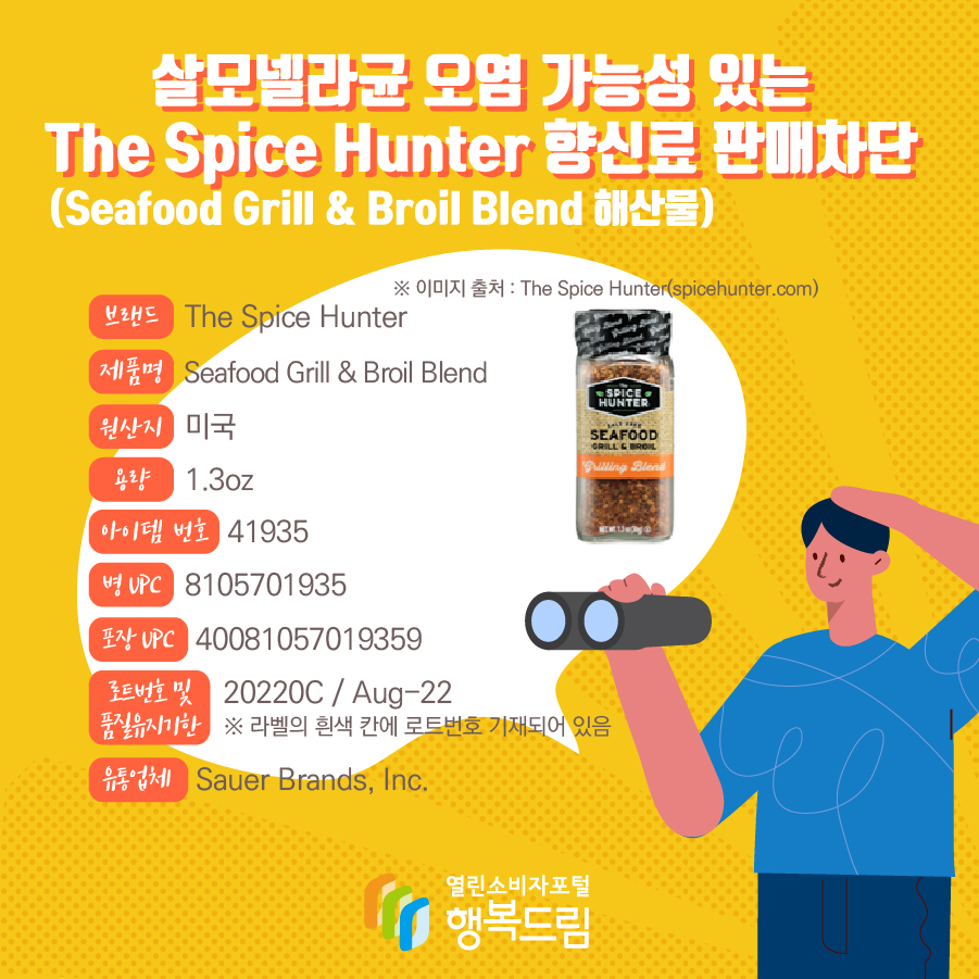 살모넬라균 오염 가능성 있는 The Spice Hunter 향신료(Seafood Grill & Broil Blend 해산물) 판매차단 안내  브랜드  The Spice Hunter  제품명  Seafood Grill & Broil Blend 용량 1.3oz 아이템 번호  41935 병 UPC 8105701935 포장 UPC  40081057019359 로트번호 및 품질유지기한 20220C / Aug-22 ※ 라벨의 흰색 칸에 로트번호 기재되어 있음 유통업체  Sauer Brands, Inc.  원산지  미국 ※ 이미지 출처 : The Spice Hunter(spicehunter.com) 