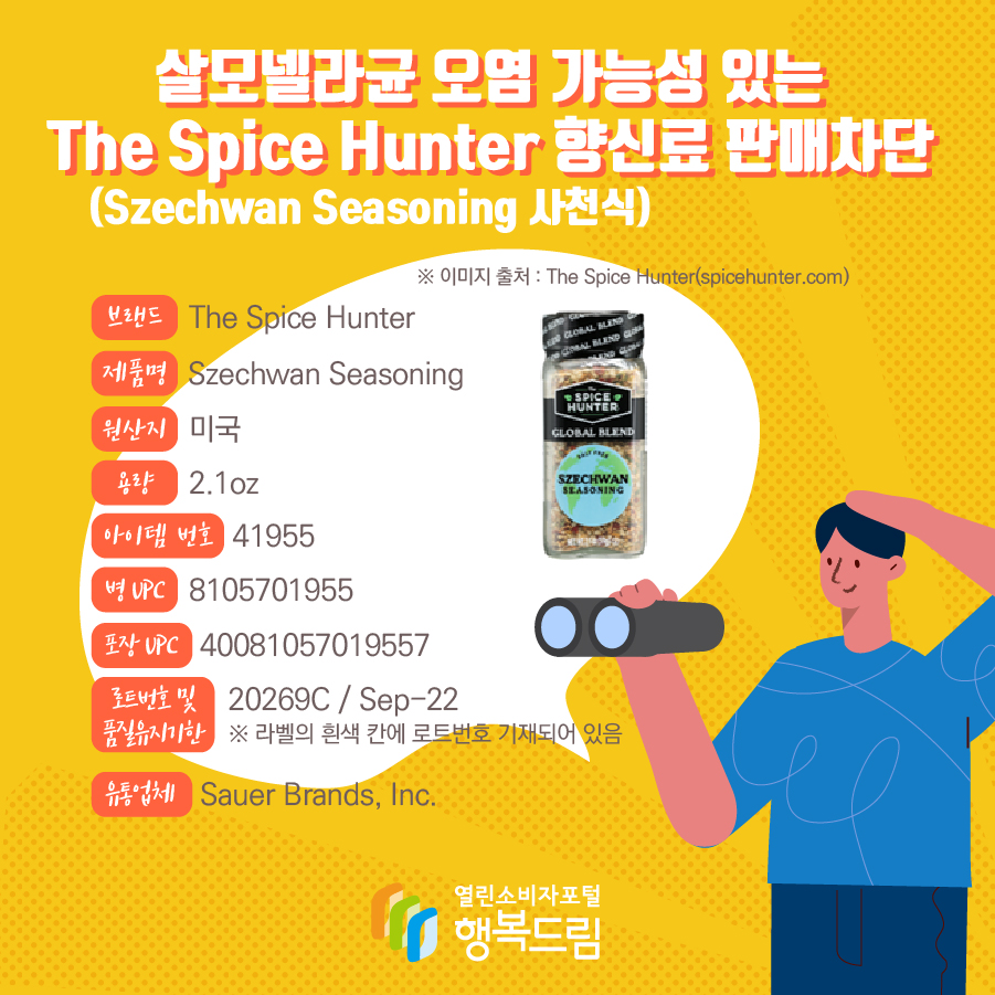 살모넬라균 오염 가능성 있는 The Spice Hunter 향신료(Szechwan Seasoning 사천식) 판매차단 안내  브랜드  The Spice Hunter  제품명  Szechwan Seasoning 용량 2.1oz 아이템 번호  41955 병 UPC 8105701955 포장 UPC  40081057019557 로트번호 및 품질유지기한 20269C / Sep-22 ※ 라벨의 흰색 칸에 로트번호 기재되어 있음 유통업체  Sauer Brands, Inc.  원산지  미국 ※ 이미지 출처 : The Spice Hunter(spicehunter.com) 