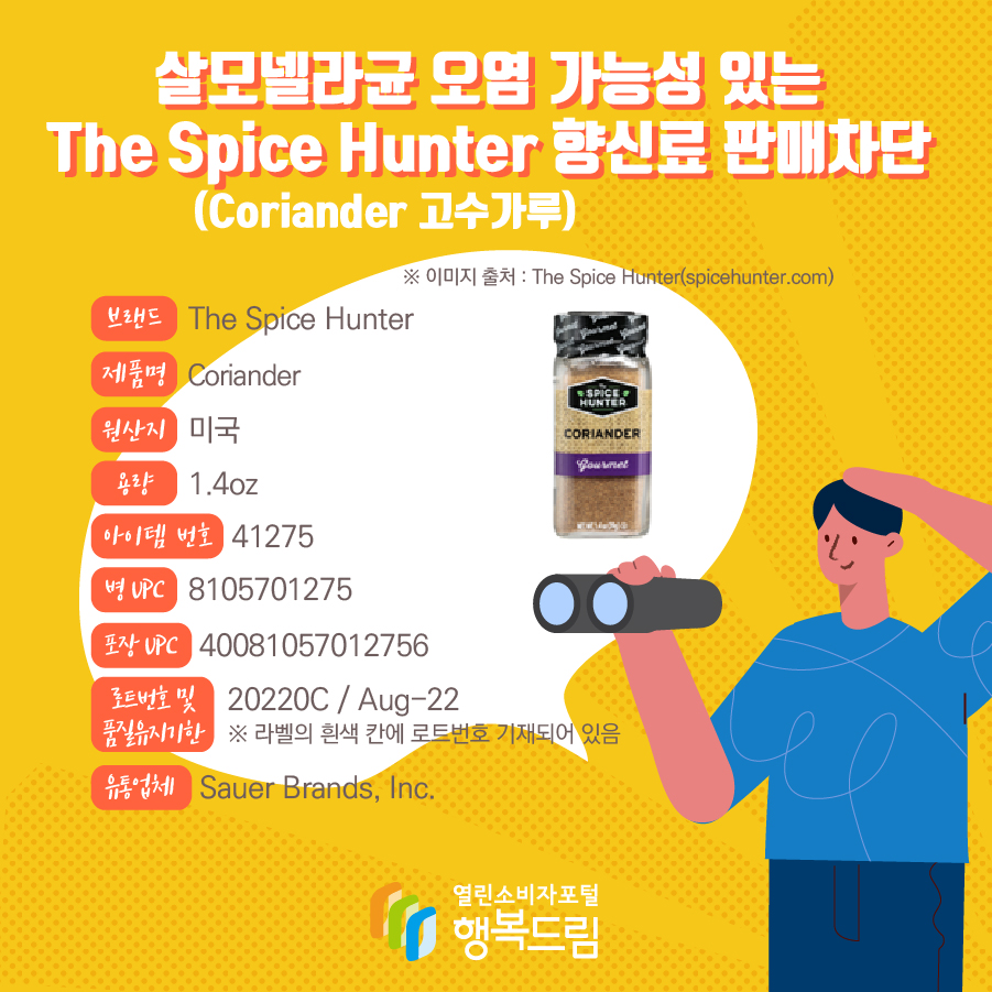 살모넬라균 오염 가능성 있는 The Spice Hunter 향신료(Coriander 고수가루) 판매차단 안내  브랜드  The Spice Hunter  제품명  Coriander 용량 1.4oz 아이템 번호  41275 병 UPC 8105701275 포장 UPC  40081057012756 로트번호 및 품질유지기한 20220C / Aug-22 ※ 라벨의 흰색 칸에 로트번호 기재되어 있음 유통업체  Sauer Brands, Inc.  원산지  미국 ※ 이미지 출처 : The Spice Hunter(spicehunter.com) 