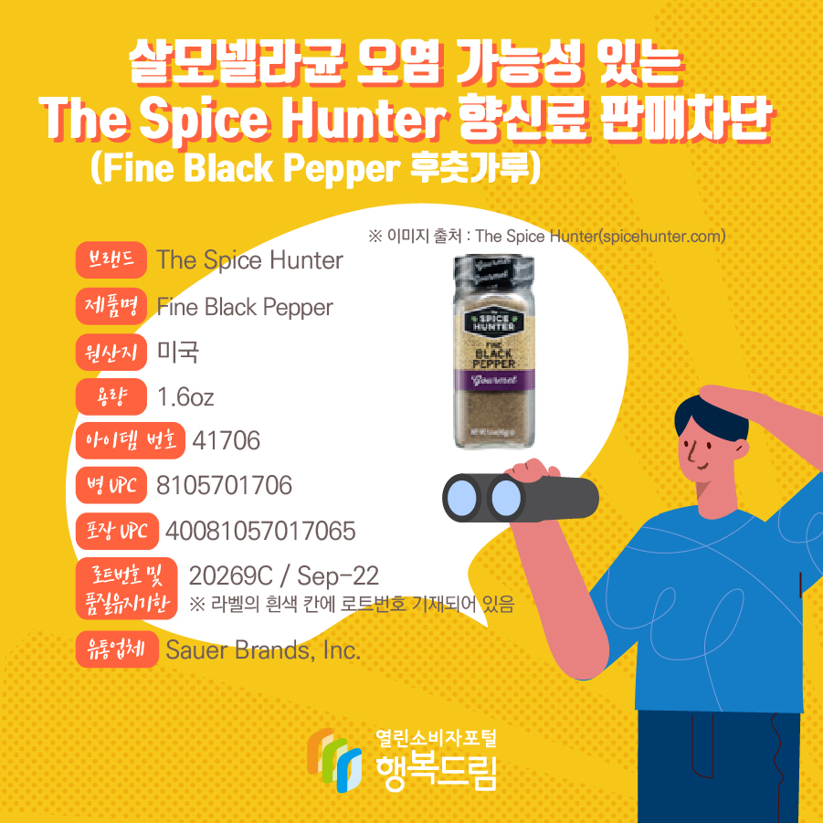 살모넬라균 오염 가능성 있는 The Spice Hunter 향신료(Fine Black Pepper 후춧가루) 판매차단  브랜드  The Spice Hunter  제품명  Fine Black Pepper 용량 1.6oz 아이템 번호  41706 병 UPC 8105701706 포장 UPC  40081057017065 로트번호 및 품질유지기한 20269C / Sep-22 ※ 라벨의 흰색 칸에 로트번호 기재되어 있음 유통업체  Sauer Brands, Inc.  원산지  미국 ※ 이미지 출처 : The Spice Hunter(spicehunter.com) 