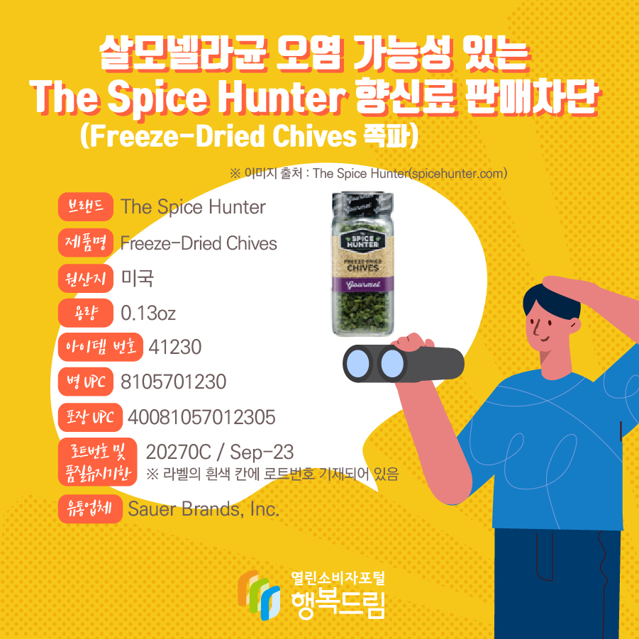 살모넬라균 오염 가능성 있는 The Spice Hunter 향신료(Freeze-Dried Chives 쪽파) 판매차단 안내  브랜드  The Spice Hunter  제품명  Freeze-Dried Chives 용량 0.13oz 아이템 번호  41230 병 UPC 8105701230 포장 UPC  40081057012305 로트번호 및 품질유지기한 20270C / Sep-23 ※ 라벨의 흰색 칸에 로트번호 기재되어 있음 유통업체  Sauer Brands, Inc.  원산지  미국※ 이미지 출처 : The Spice Hunter(spicehunter.com) 