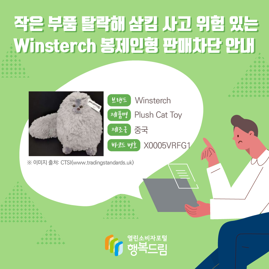 작은 부품 탈락해 삼킴 사고 위험 있는 Winsterch 봉제인형 판매차단 안내 작은 부품 탈락해 삼킴 사고 위험 있는 Winsterch 봉제인형 판매차단 안내  브랜드 Winsterch 제품명 Plush Cat Toy  제조국 중국 바코드 번호 X0005VRFG1  ※ 이미지 출처:  CTSI(tradingstandards.uk)