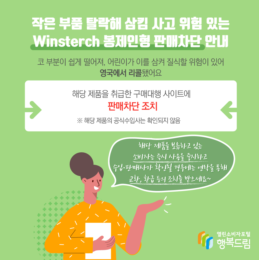 작은 부품 탈락해 삼킴 사고 위험 있는 Winsterch 봉제인형 판매차단 안내 해당 제품은 코 부분이 쉽게 떨어져, 어린이가 이를 삼켜 질식할 위험이 있어 영국에서 리콜됨  - 해당 제품을 취급한 구매대행 사이트에 판매 차단 조치   ※ 해당 제품의 수입사는 확인되지 않음    - 해당 제품을 보유하고 있는 소비자는 즉시 사용을 중지할 것  - 수입·판매사가 확인될 경우에는 연락을 통해 교환, 환급 등의 조치를 문의할 것