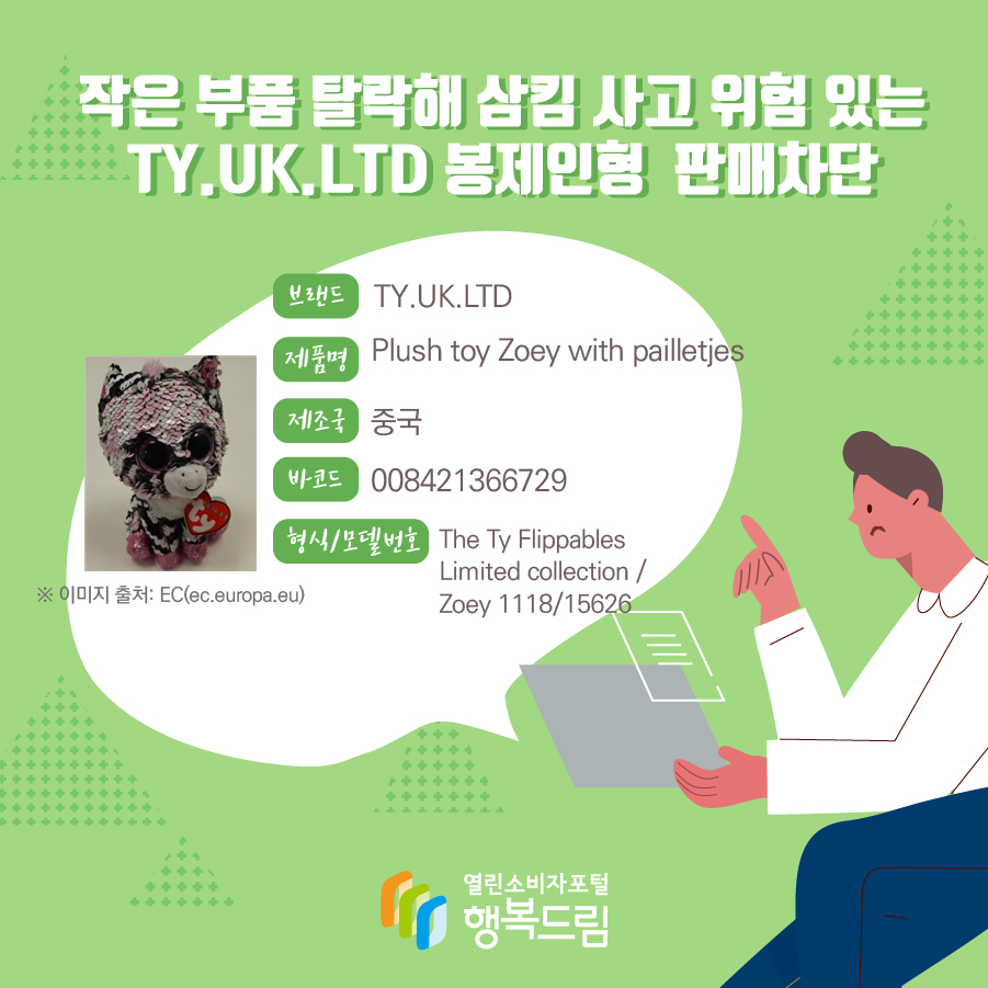  작은 부품 탈락해 삼킴 사고 위험 있는 TY.UK.LTD 봉제인형  판매차단     브랜드 TY.UK.LTD 제품명 Plush toy Zoey with pailletjes 제조국 중국 형식/모델번호 The Ty Flippables Limited collection / Zoey 1118/15626 바코드 008421366729 ※ 이미지 출처: EC(ec.europa.eu) 