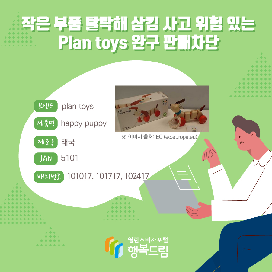  작은 부품 탈락해 삼킴 사고 위험 있는 Plan toys 완구 판매차단  브랜드 plan toys 제품명 happy puppy 제조국 태국 형식/모델번호 5101 배치번호 101017, 101717, 102417   ※ 이미지 출처: EC (ec.europa.eu)  