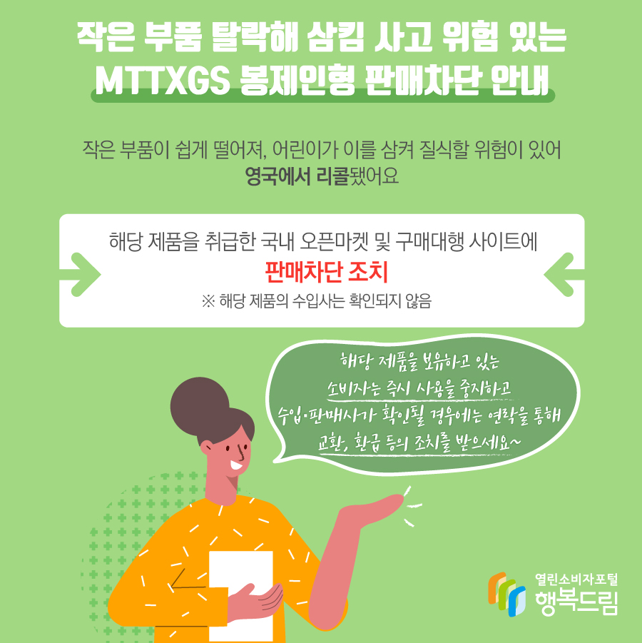 해당 제품은 작은 부품이 쉽게 떨어져, 어린이가 이를 삼켜 질식할 위험이 있어 영국에서 리콜됨  - 해당 제품을 취급한 오픈마켓과 구매대행 사이트에 판매 차단 조치   ※ 해당 제품의 수입사는 확인되지 않음    - 해당 제품을 보유하고 있는 소비자는 즉시 사용을 중지할 것  - 추가적인 수입·판매사가 확인될 경우에는 연락을 통해 교환, 환급 등의 조치를 받을 것