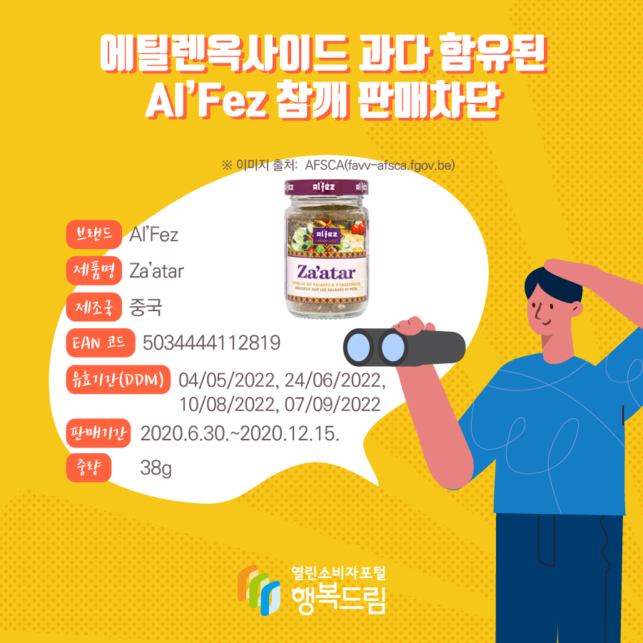 에틸렌옥사이드 과다 함유된 Al’Fez 참깨 판매차단 안내  브랜드 Al’Fez 제품명 Za’atar 제조국 중국  EAN 코드 5034444112819 유효기간(DDM) 04/05/2022, 24/06/2022, 10/08/2022, 07/09/2022  판매기간 2020.6.30.~2020.12.15.  중량 38g ※ 이미지 출처:  AFSCA(favv-afsca.fgov.be)