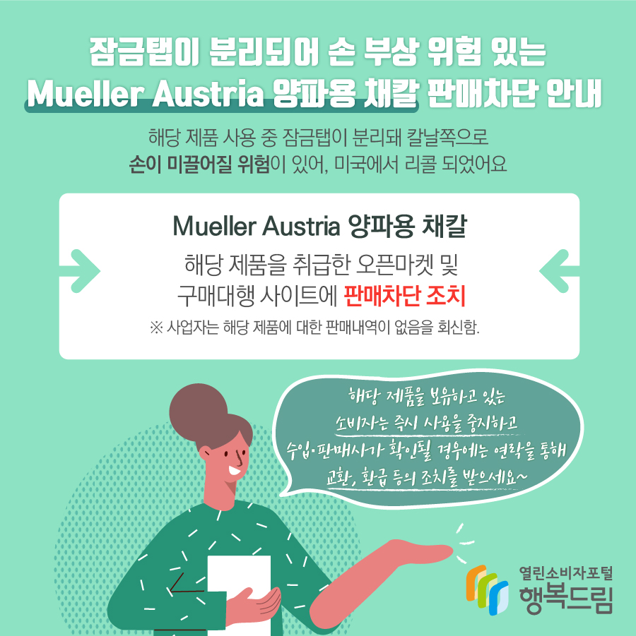 잠금탭이 분리되어 손 부상 위험 있는 Mueller Austria 양파용 채칼 판매차단 안내  해당 제품 사용 중 잠금탭이 분리돼 칼날쪽으로 손이 미끌어질 위험이 있어, 미국에서 리콜 되었어요 Mueller Austria 양파용 채칼 해당 제품을 취급한 오픈마켓 및 구매대행 사이트에 판매차단 조치 ※ 사업자는 해당 제품에 대한 판매내역이 없음을 회신함. 해당 제품을 보유하고 있는 소비자는 즉시 사용을 중지하고 수입·판매사가 확인될 경우에는 연락을 통해 교환, 환급 등의 조치를 받으세요~