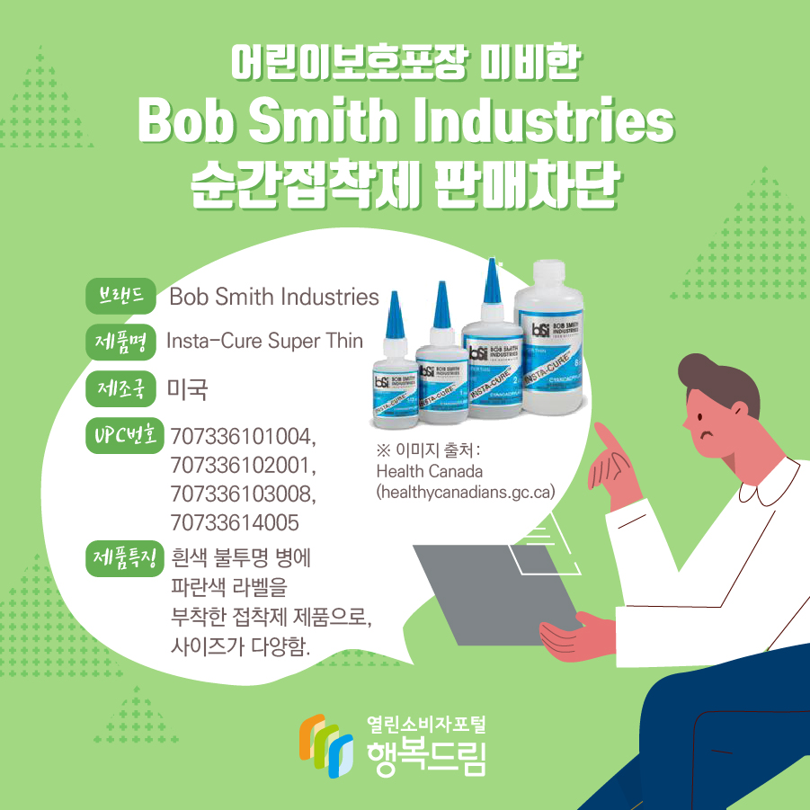 어린이보호포장 미비한 Bob Smith Industries 순간접착제 판매차단 브랜드 Bob Smith Industries 제품명 Insta-Cure Super Thin 제조국 미국 UPC번호 707336101004, 707336102001, 707336103008, 70733614005 제품특징 흰색 불투명 병에 파란색 라벨을 부착한 접착제 제품으로, 사이즈가 다양함. ※ 이미지 출처 : Health Canada(healthycanadians.gc.ca)