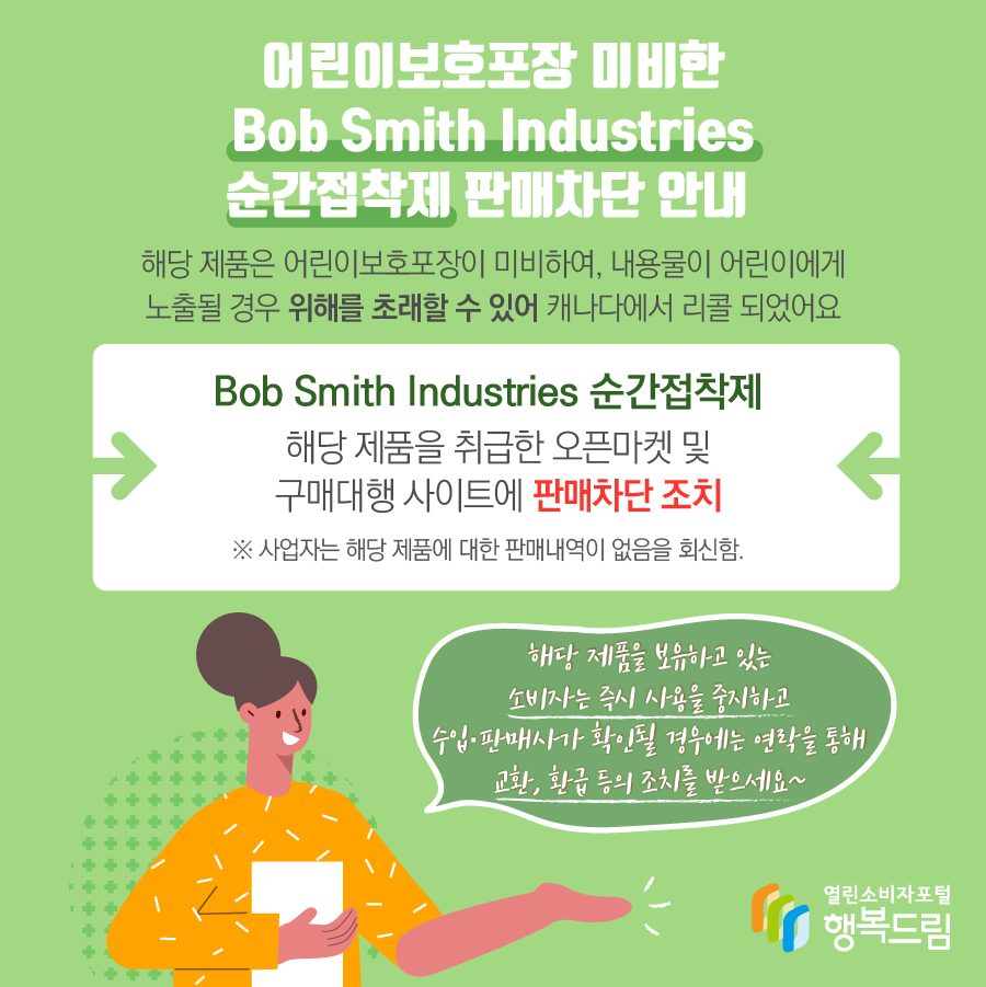 어린이보호포장 미비한 Bob Smith Industries 순간접착제 판매차단 안내 해당 제품은 어린이보호포장이 미비하여, 내용물이 어린이에게 노출될 경우 위해를 초래할 수 있어 캐나다에서 리콜 되었어요 Bob Smith Industries 순간접착제 해당 제품을 취급한 오픈마켓 및 구매대행 사이트에 판매차단 조치 ※ 사업자는 해당 제품에 대한 판매내역이 없음을 회신함. 해당 제품을 보유하고 있는 소비자는 즉시 사용을 중지하고 수입·판매사가 확인될 경우에는 연락을 통해 교환, 환급 등의 조치를 받으세요~