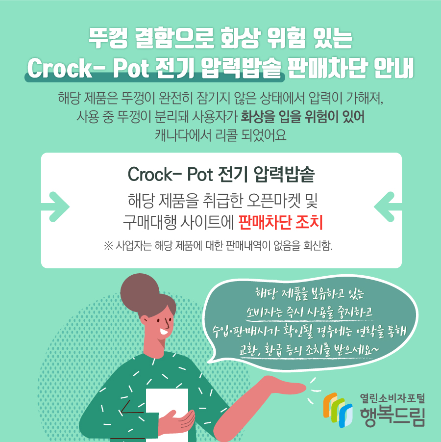 뚜껑 결함으로 화상 위험 있는 Crock- Pot 전기 압력밥솥 판매차단 안내 해당 제품은 뚜껑이 완전히 잠기지 않은 상태에서 압력이 가해져, 사용 중 뚜껑이 분리돼 사용자가 화상을 입을 위험이 있어 캐나다에서 리콜 되었어요 Crock- Pot 전기 압력밥솥 해당 제품을 취급한 오픈마켓 및 구매대행 사이트에 판매차단 조치 ※ 사업자는 해당 제품에 대한 판매내역이 없음을 회신함. 해당 제품을 보유하고 있는 소비자는 즉시 사용을 중지하고 수입·판매사가 확인될 경우에는 연락을 통해 교환, 환급 등의 조치를 받으세요~