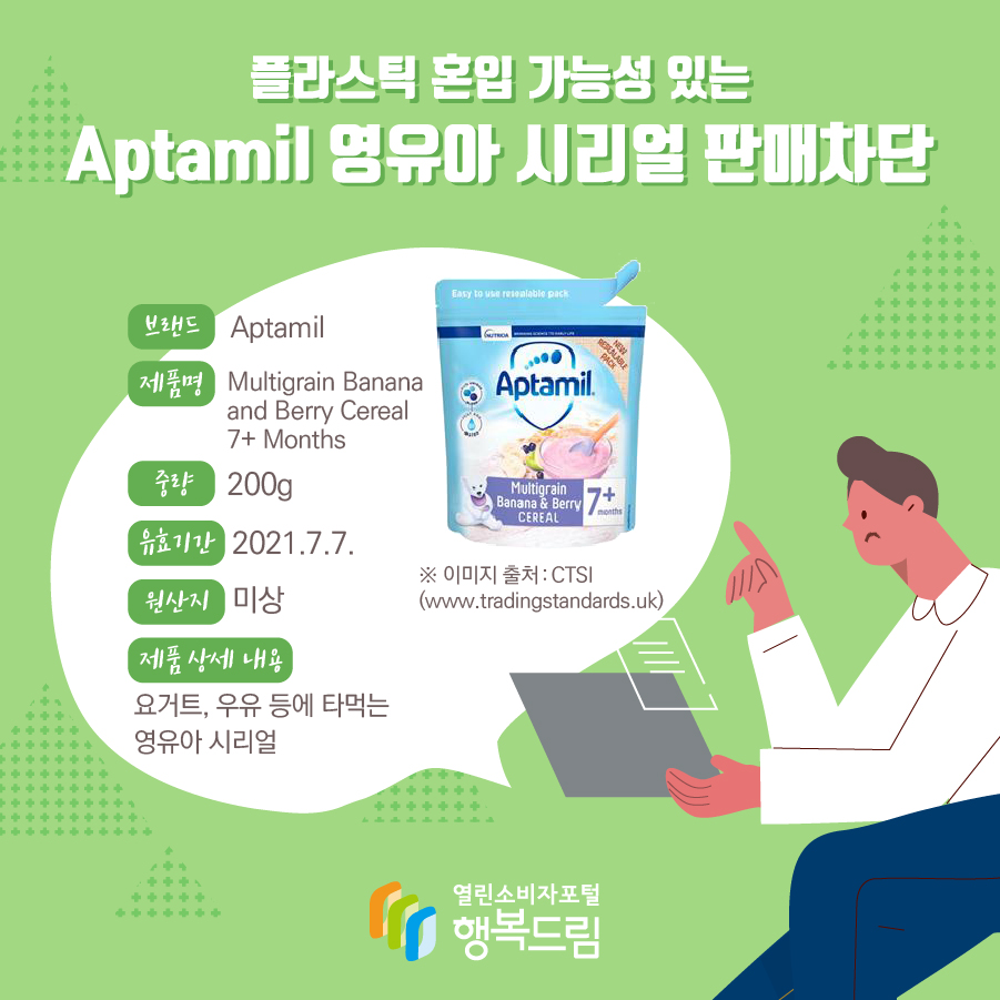 플라스틱 혼입 가능성 있는 Aptamil 영유아 시리얼 판매차단 브랜드 Aptamil 제품명 Multigrain Banana and Berry Cereal 7+ Months 중량 200g 유효기간 2021.7.7. 원산지 미상 제품 상세 내용 요거트, 우유 등에 타먹는 영유아 시리얼 ※ 이미지 출처 : CTSI(www.tradingstandards.uk) 