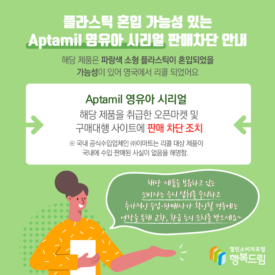 플라스틱 혼입 가능성 있는 Aptamil 영유아 시리얼 판매차단 안내 해당 제품은 파랑색 소형 플라스틱이 혼입되었을 가능성이 있어 영국에서 리콜 되었어요 Aptamil 영유아 시리얼 해당 제품을 취급한 오픈마켓 및 구매대행 사이트에 판매 차단 조치 ※ 국내 공식수입업체인 ㈜이마트는 리콜 대상 제품이 국내에 수입·판매된 사실이 없음을 해명함. 해당 제품을 보유하고 있는 소비자는 즉시 섭취를 중지하고 추가적인 수입·판매사가 확인될 경우에는 연락을 통해 교환, 환급 등의 조치를 받으세요~