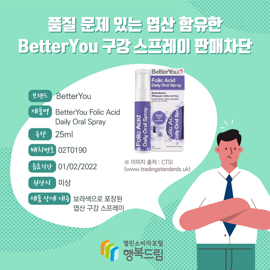 품질 문제 있는 엽산 함유한 BetterYou 구강 스프레이 판매차단 브랜드 BetterYou 제품명 BetterYou Folic Acid Daily Oral Spray 용량 25ml 배치번호 02T0190 유효기간 01/02/2022 원산지 미상 제품 상세 내용 보라색으로 포장된 엽산 구강 스프레이 ※ 이미지 출처 : CTSI (www.tradingstandards.uk)