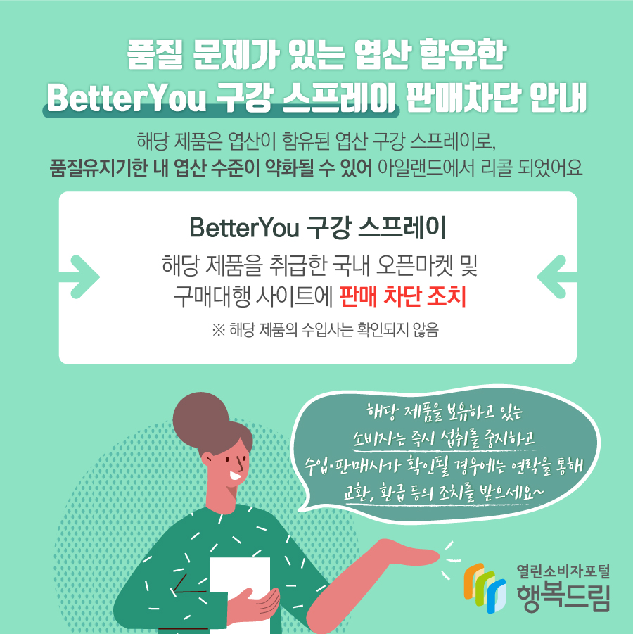 품질 문제가 있는 엽산 함유한 BetterYou 구강 스프레이 판매차단 안내 해당 제품은 엽산이 함유된 엽산 구강 스프레이로, 품질유지기한 내 엽산 수준이 약화될 수 있어 아일랜드에서 리콜 되었어요 BetterYou 구강 스프레이 해당 제품을 취급한 국내 오픈마켓 및 구매대행 사이트에 판매 차단 조치 ※ 해당 제품의 수입사는 확인되지 않음 해당 제품을 보유하고 있는 소비자는 즉시 섭취를 중지하고 수입·판매사가 확인될 경우에는 연락을 통해 교환, 환급 등의 조치를 받으세요~