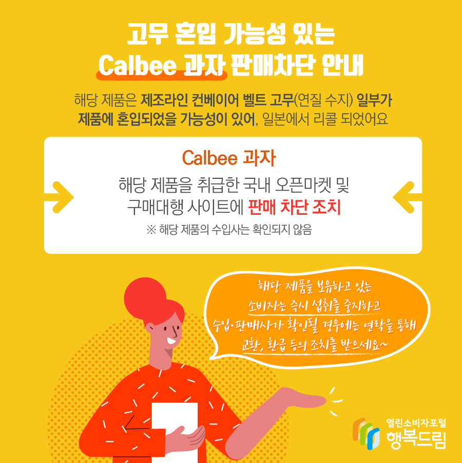 고무 혼입 가능성 있는 Calbee 과자 판매차단 안내 해당 제품은 제조라인 컨베이어 벨트 고무(연질 수지) 일부가 제품에 혼입되었을 가능성이 있어, 일본에서 리콜 되었어요 Calbee 과자  해당 제품을 취급한 국내 오픈마켓 및 구매대행 사이트에 판매 차단 조치 ※ 해당 제품의 수입사는 확인되지 않음 해당 제품을 보유하고 있는 소비자는 즉시 섭취를 중지하고 수입·판매사가 확인될 경우에는 연락을 통해 교환, 환급 등의 조치를 받으세요~