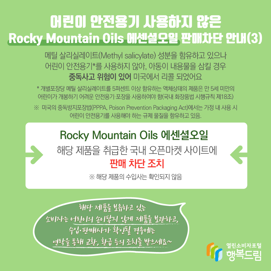 어린이 안전용기 사용하지 않은 Rocky Mountain Oils 에센셜오일 판매차단 안내(3) 메틸 살리실레이트(Methyl salicylate) 성분을 함유하고 있으나 어린이 안전용기*를 사용하지 않아, 아동이 내용물을 삼킬 경우 중독사고 위험이 있어 미국에서 리콜 되었어요 * 개별포장당 메틸 살리실레이트를 5퍼센트 이상 함유하는 액체상태의 제품은 만 5세 미만의 어린이가 개봉하기 어려운 안전용기·포장을 사용하여야 함(국내 화장품법 시행규칙 제18조) ※  미국의 중독방지포장법(PPPA, Poison Prevention Packaging Act)에서는 가정 내 사용 시 어린이 안전용기를 사용해야 하는 규제 물질을 함유하고 있음. Rocky Mountain Oils 에센셜오일 해당 제품을 취급한 국내 오픈마켓 사이트에 판매 차단 조치 ※ 해당 제품의 수입사는 확인되지 않음 해당 제품을 보유하고 있는 소비자는 어린이의 손이닿지 않게 제품을 보관하고, 수입·판매사가 확인될 경우에는 연락을 통해 교환, 환급 등의 조치를 받으세요~