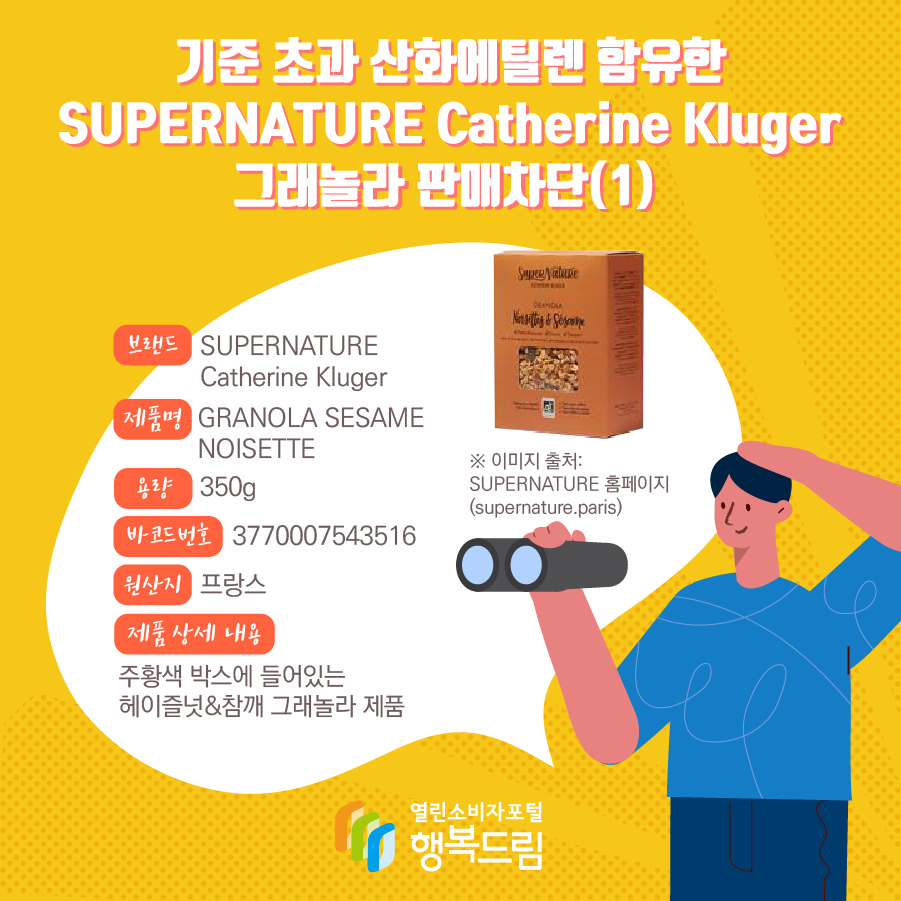 기준 초과 산화에틸렌 함유한 SUPERNATURE Catherine Kluger 그래놀라 판매차단(1) 브랜드 SUPERNATURE Catherine Kluger 제품명 GRANOLA SESAME NOISETTE 용량 350g 바코드번호 3770007543516 원산지 프랑스 제품 상세 내용 주황색 박스에 들어있는 헤이즐넛&참깨 그래놀라 제품 ※ 이미지 출처: SUPERNATURE 홈페이지 (supernature.paris)