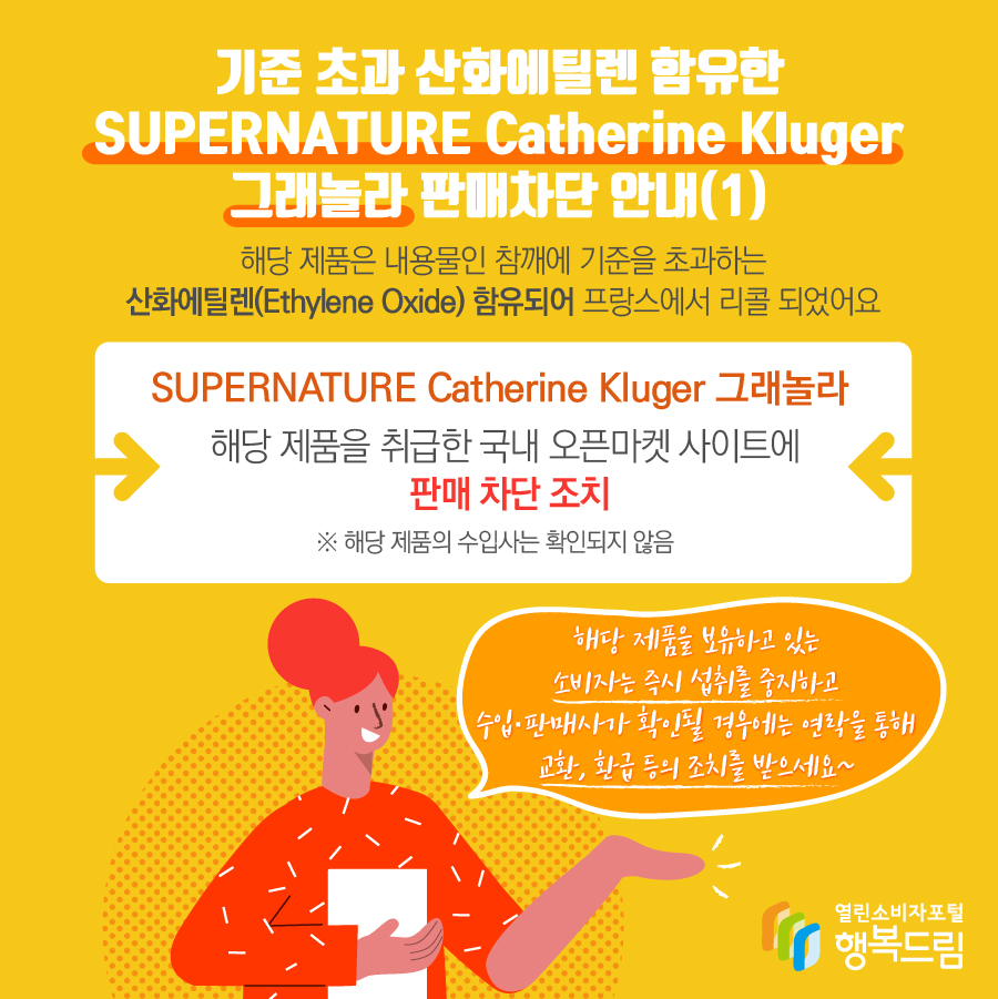 기준 초과 산화에틸렌 함유한 SUPERNATURE Catherine Kluger 그래놀라 판매차단 안내(1) 해당 제품은 내용물인 참깨에 기준을 초과하는 산화에틸렌(Ethylene Oxide) 함유되어 프랑스에서 리콜 되었어요 SUPERNATURE Catherine Kluger 그래놀라 해당 제품을 취급한 국내 오픈마켓 사이트에 판매 차단 조치 ※ 해당 제품의 수입사는 확인되지 않음 해당 제품을 보유하고 있는 소비자는 즉시 섭취를 중지하고 수입·판매사가 확인될 경우에는 연락을 통해 교환, 환급 등의 조치를 받으세요~