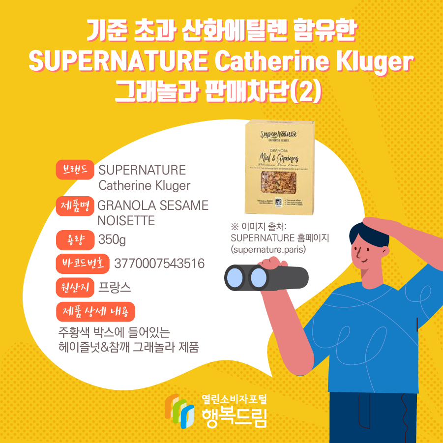 기준 초과 산화에틸렌 함유한 SUPERNATURE Catherine Kluger 그래놀라 판매차단(2) 브랜드 SUPERNATURE Catherine Kluger 제품명 GRANOLA SESAME NOISETTE 용량 350g 바코드번호 3770007543516 원산지 프랑스 제품 상세 내용 주황색 박스에 들어있는 헤이즐넛&참깨 그래놀라 제품 ※ 이미지 출처: SUPERNATURE 홈페이지 (supernature.paris)