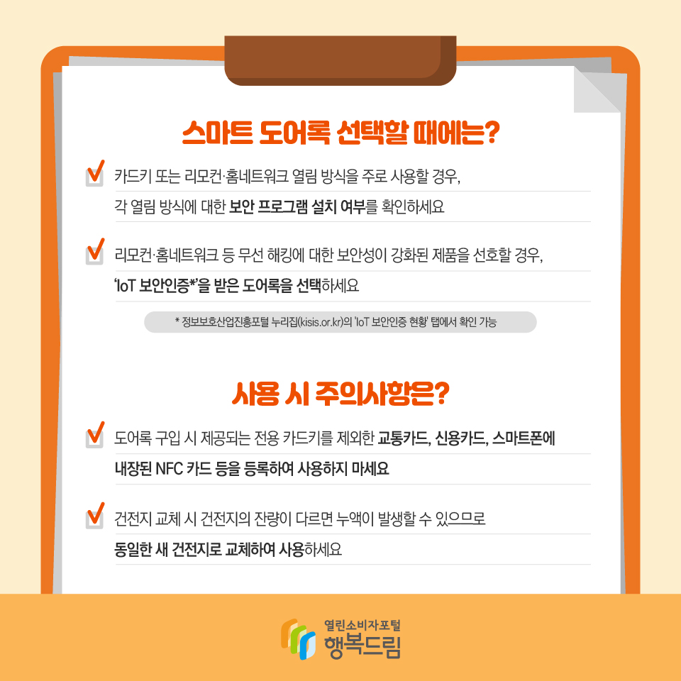 스마트 도어록 선택할 때에는? 카드키 또는 리모컨·홈네트워크 열림 방식을 주로 사용할 경우, 각 열림 방식에 대한 보안 프로그램 설치 여부를 확인하세요 리모컨·홈네트워크 등 무선 해킹에 대한 보안성이 강화된 제품을 선호할 경우, ‘IoT 보안인증*’을 받은 도어록을 선택하세요 * 정보보호산업진흥포털 누리집(kisis.or.kr)의 'IoT 보안인증 현황' 탭에서 확인 가능 사용 시 주의사항은? 도어록 구입 시 제공되는 전용 카드키를 제외한 교통카드, 신용카드, 스마트폰에 내장된 NFC 카드 등을 등록하여 사용하지 마세요 건전지 교체 시 건전지의 잔량이 다르면 누액이 발생할 수 있으므로 동일한 새 건전지로 교체하여 사용하세요