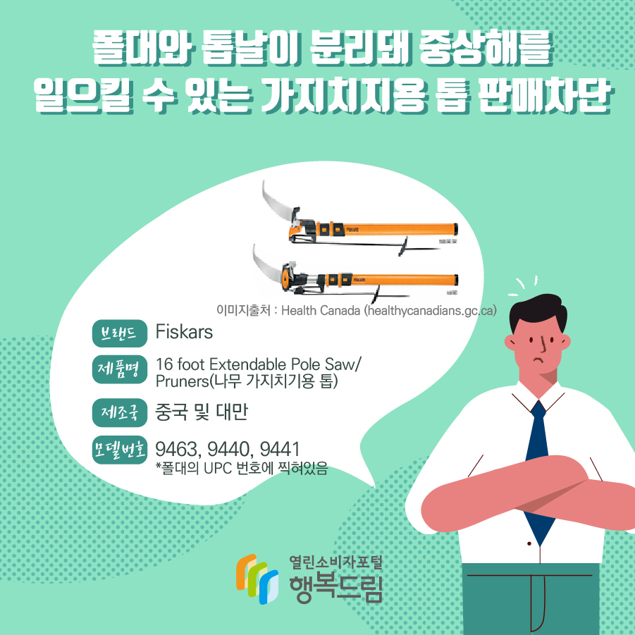 폴대와 톱날이 분리돼 중상해를 일으킬 수 있는 가지치지용 톱 판매차단 브랜드 Fiskars 이미지출처 : Health Canada (healthycanadians.gc.ca) 제품명 16 foot Extendable Pole Saw/Pruners(나무 가지치기용 톱) 제조국 중국 및 대만 모델번호 9463, 9440, 9441*폴대의 UPC 번호에 찍혀있음 