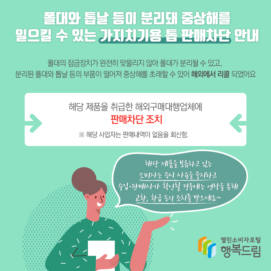 폴대와 톱날 등이 분리돼 중상해를 일으킬 수 있는 가지치기용 톱 판매차단 안내 폴대의 잠금장치가 완전히 맞물리지 않아 폴대가 분리될 수 있고, 분리된 폴대와 톱날 등의 부품이 떨어져 중상해를 초래할 수 있어 해외에서 리콜됨 - 해당 제품을 취급한 해외구매대행업체에 판매차단 조치 ※ 해당 사업자는 판매내역이 없음을 회신함. - 해당 제품을 보유하고 있는 소비자는 즉시 사용을 중지할 것 - 수입·판매사가 확인될 경우에는 연락을 통해 교환, 환급 등의 조치를 받을 것