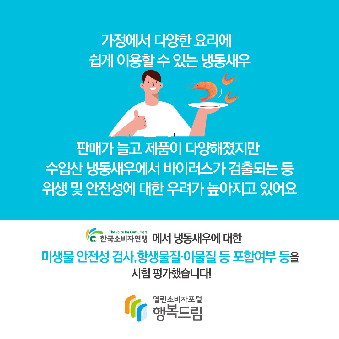 가정에서 다양한 요리에 쉽게 이용할 수 있는 냉동새우 판매가 늘고 제품이 다양해졌지만 수입산 냉동새우에서 바이러스가 검출되는 등 위행 및 안전성에 대한 우려가 높아지고 있어요 한국소비자연맹에서 냉동새우에 대한 미생물 안전성 검사, 항생물질·이물질 등 포함여부 등을 시험 평가했습니다!