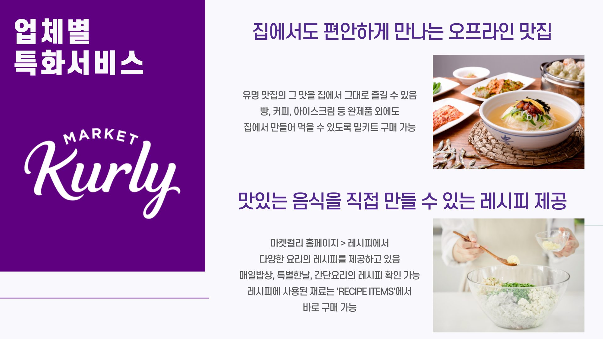 업체별 특화서비스 - 컬리 - 	집에서도 편안하게 만나는 오프라인 맛집     유명 맛집의 그 맛을 집에서 그대로 즐길 수 있음     빵, 커피, 아이스크림 등 완제품 외에도 집에서 만들어 먹을 수 있도록 밀키트 구매 가능 - 	맛있는 음식을 직접 만들 수 있는 레시피 제공      마켓컬리 홈페이지 > 레시피에서 다양한 요리의 레시피를 제공하고 있음     매일밥상, 특별한날, 간단요리의 레시피 확인 가능     레시피에 사용된 재료는 'RECIPE ITEMS'에서 바로 구매 가능