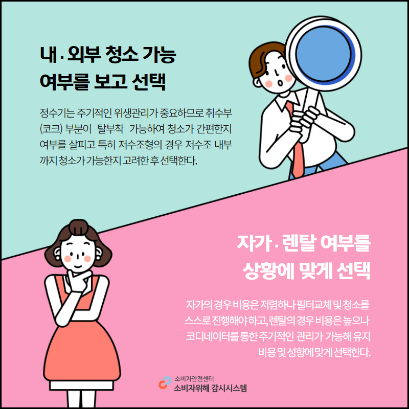 내외부 청소 가능 여부를 보고 선택 정수기는 주기적인 위생관리가 중요하므로 취수부 코크 부분이 탈부착 가능하여 청소가 간편한지 여부를 살피고 특히 저수조형의 경우 조수조 내부까지 청소가 가능한지 고려한 후 선택한다. 자가 렌탈 여부를 상황에 맞게 선택 자가의 경우 비용은 저렴하나 필터교체 및 청소를 스스로 진행해야 하고, 렌탈의 경우 비용은 높으나 코디네이터를 통한 주기적인 관리가 가능해 유지비용 및 성향에 맞게 선택한다. 소비자안전센터 소비자위해 감시시스템