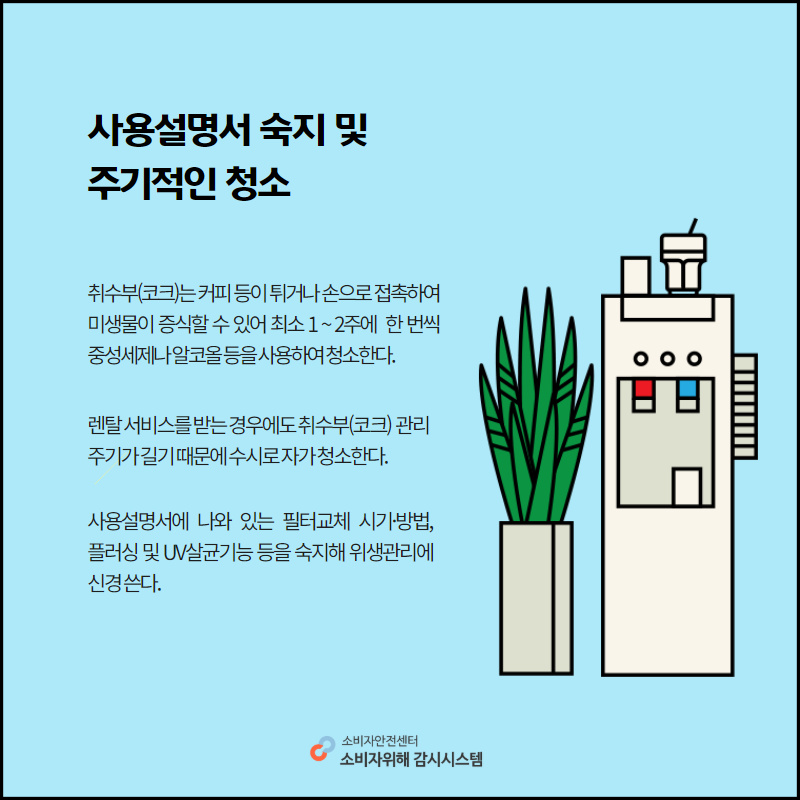 사용설명서 숙지 및 주지적인 청소 취수부 코크는 커피 등이 튀거나 손으로 접촉하여 미생물이 증식할 수 있어 최소 일이주에 한번씩 중성세제나 알코올등을 사용하여 청소한다. 렌탈서비스를 받는 경우에도 취수부 코크 관리 주기가 길기 때문에 수시로 자가 청소한다. 사용설명서에 나와있는 필터교체 시기 방법 프러싱 및 유브이 살균기능 등을 숙지해 위생관리에 신경쓴다. 소비자안전센터 소비자위해감시시스템