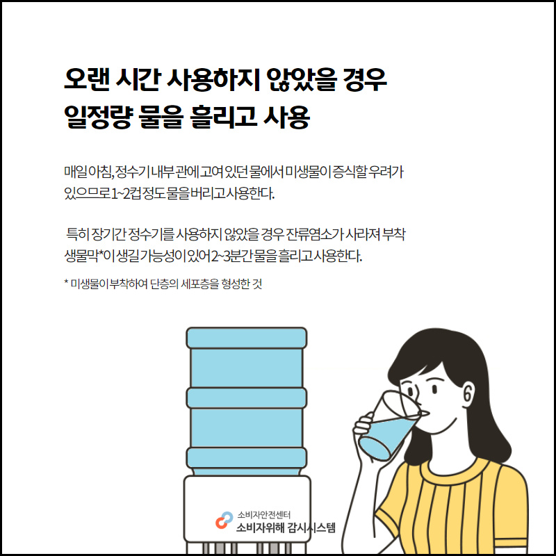 오랜시간 사용하지 않았을 경우 일정량 물을 흘리고 사용 매일 아침, 정수기 내부 관에 고여있던 물에서 미생물이 증식할 우려가 있으므로 1~2컵 정도 물을 버리고 사용한다. 특히 장기간 정수기를 사용하지 않았을 경우 잔류염소가 사라져 부착생물막이 생길 가능성이 있어 2~3분간 물을 흘리고 사용한다. 