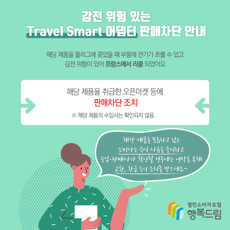 감전 위험 있는 Travel Smart 어댑터 판매차단 안내 플러그에 꽂았을 때 부품에 전기가 흐를 수 있고 감전 위험이 있어 프랑스에서 리콜됨 당 제품을 취급한 오픈마켓 등에 판매차단 조치    ※ 해당 제품의 수입사는 확인되지 않음.  - 해당 제품을 보유하고 있는 소비자는 즉시 사용을 중지할 것  - 수입·판매사가 확인될 경우에는 연락을 통해 교환, 환급 등의 조치를 문의할 것