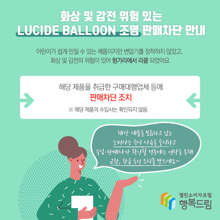 화상 및 감전 위험 있는 LUCIDE BALLOON 조명 판매차단 안내 해당 제품은 어린이가 쉽게 만질 수 있는 제품이지만 변압기를 장착하지 않았고, 화상 및 감전의 위험이 있어 헝가리에서 리콜됨  - 해당 제품을 취급한 구매대행업체 등에 판매차단 조치    ※ 해당 제품의 수입사는 확인되지 않음.  - 해당 제품을 보유하고 있는 소비자는 즉시 사용을 중지할 것  - 수입·판매사가 확인될 경우에는 연락을 통해 교환, 환급 등의 조치를 문의할 것