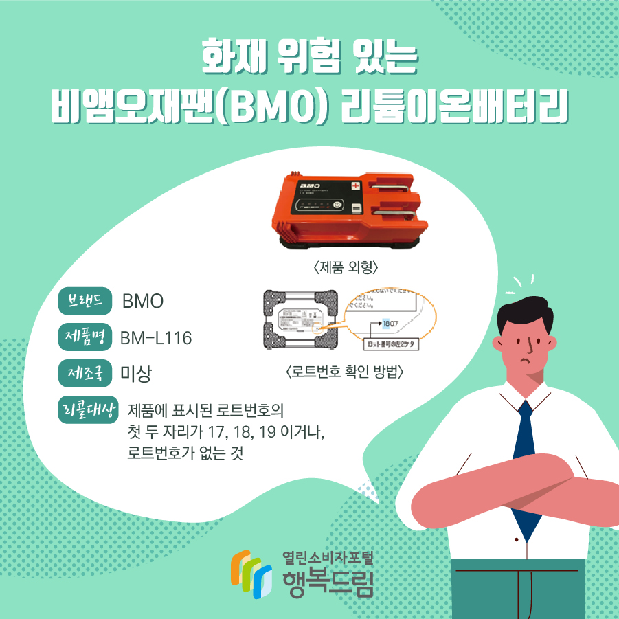 화재 위험 있는 비앰오재팬(BMO) 리튬이온배터리 브랜드 BMO 제품명 BM-L116 제조국 미상 리콜대상 제품에 표시된 로트번호의 첫 두 자리가 17, 18, 19 이거나, 로트번호가 없는 것 <제품 외형> <로트번호 확인 방법> 