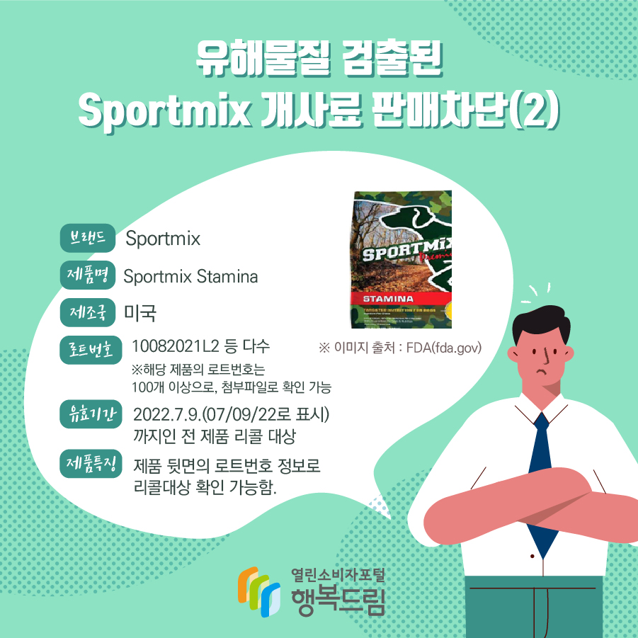 유해물질 검출된 Sportmix 개사료 판매차단(2) 브랜드 Sportmix 제품명 Sportmix Stamina 제조국 미국 로트번호 10082021L2 등 다수 ※해당 제품의 로트번호는 100개 이상으로, 첨부파일로 확인 가능 유효기간 2022.7.9.(07/09/22로 표시) 까지인 전 제품 리콜 대상 제품특징 제품 뒷면의 로트번호 정보로 리콜대상 확인 가능함. ※ 이미지 출처 : FDA(fda.gov)