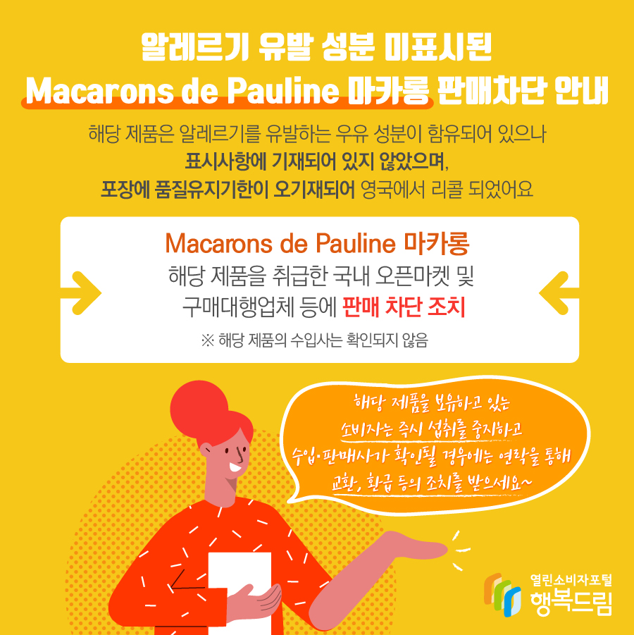 알레르기 유발 성분 미표시된 Macarons de Pauline 마카롱 판매차단 안내 해당 제품은 알레르기를 유발하는 우유 성분이 함유되어 있으나 표시사항에 기재되어 있지 않았으며, 포장에 품질유지기한이 오기재되어 영국에서 리콜 되었어요 Macarons de Pauline 마카롱 해당 제품을 취급한 국내 오픈마켓 및 구매대행업체 등에 판매 차단 조치 ※ 해당 제품의 수입사는 확인되지 않음 해당 제품을 보유하고 있는 소비자는 즉시 섭취를 중지하고 수입·판매사가 확인될 경우에는 연락을 통해 교환, 환급 등의 조치를 받으세요~