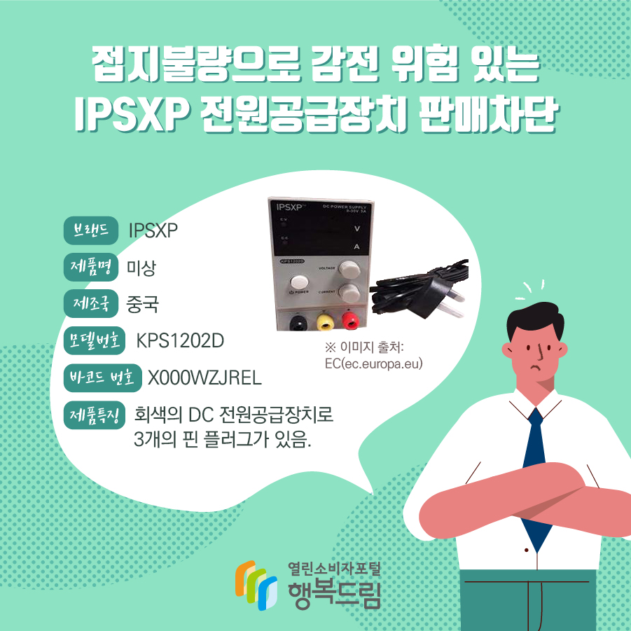 접지불량으로 감전 위험 있는 IPSXP 전원공급장치 판매차단 브랜드 IPSXP 제품명 미상 제조국 중국 모델번호 KPS1202D 바코드 번호 X000WZJREL 제품특징 회색의 DC 전원공급장치로 3개의 핀 플러그가 있음. ※ 이미지 출처: EC(ec.europa.eu)  