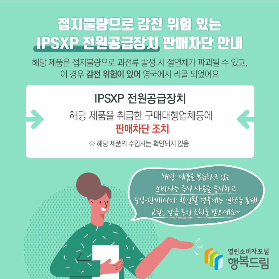 접지불량으로 감전 위험 있는 IPSXP 전원공급장치 판매차단 안내 해당 제품은 접지불량으로 과전류 발생 시 절연체가 파괴될 수 있고, 이 경우 감전 위험이 있어 영국에서 리콜 되었어요 IPSXP 전원공급장치 해당 제품을 취급한 구매대행업체등에 판매차단 조치 ※ 해당 제품의 수입사는 확인되지 않음. 해당 제품을 보유하고 있는 소비자는 즉시 사용을 중지하고 수입·판매사가 확인될 경우에는 연락을 통해 교환, 환급 등의 조치를 받으세요~