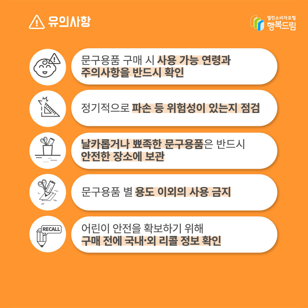 유의사항 문구용품 구매 시 사용가능 연령과 주의사항을 반드시 확인 정기적으로 파손 등 위험성이 있는지 점검 날카롭거나 뾰족한 문구용품은 반드시 안전한 장소에 보관 문구용품 별 용도 이외의 사용 금지 어린이 안전을 확보하기 위해 구매 전에 국내외 리콜 정보 확인