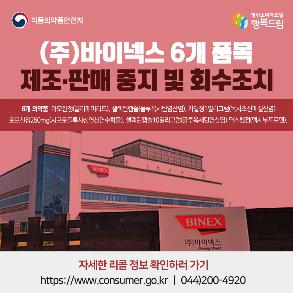 ㈜바이넥스 6개 품목 잠정 제조·판매 중지 및 회수 조치 대상 의약품: 아모린정(글리메피리드), 셀렉틴캡슐(플루옥세틴염산염), 닥스펜정(덱시부프로펜), 로프신정250mg(시프로플록사신염산염수화물), 셀렉틴캡슐10밀리그램(플루옥세틴염산염), 카딜정1밀리그램(독사조신메실산염) 자세한 리콜정보 확인하러가기 www.consumer.go.kr