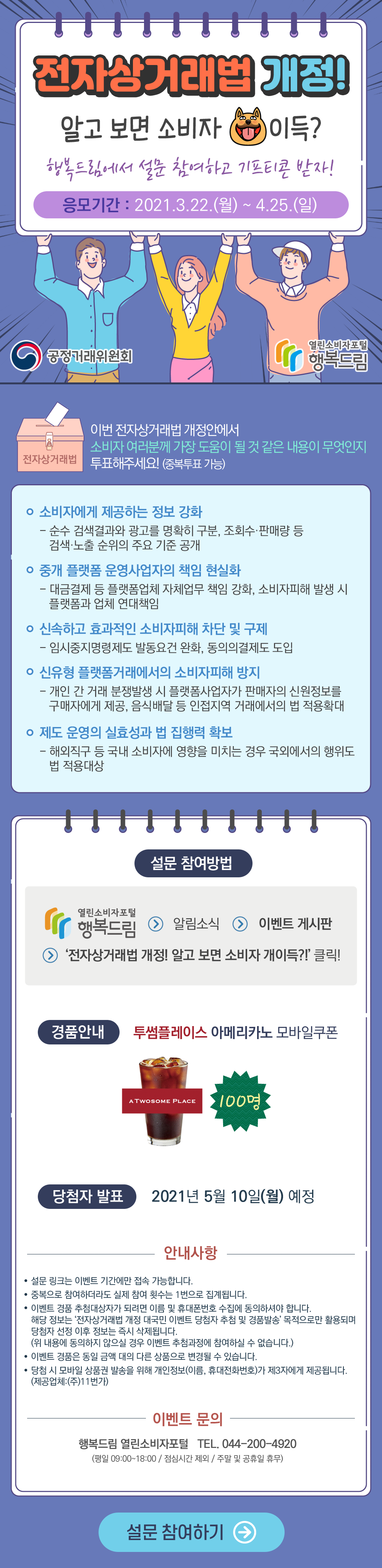 전자상거래법 개정! 알고 보면 소비자 개이득? 행복드림에서 설문 참여하고 기프티콘 받자! 응모기간 2021년 3월 22일 월부터 4월 25일 일까지 공정거래위원회 행복드림 열린소비자포털 전자상거래법 이번 전자상거래법 개정안에서 소비자 여러분께 가장 도움이 될 것 같은 내용이 무엇인지 투표해주세요! 중복투표 가능 소비자에게 제공하는 정보 강화 순수 검색결과와 광고를 명확히 구분, 조회수 판매장 등 검색 노출 순위의 주요 기준 공개 중개 플랫폼 운영사업자의 책임 현실화 대금결제 등 플랫폼업체 자체업무 책임 강화, 소비자피해 발생 시 플랫폼과 업체 연대책임 신속하고 효과적인 소비자피해 차단 및 구제 임시중지명령제도 발동요건 완화 동의의결제도 도입 신유형 플랫폼거래에서의 소비자피해 방지 개인 간 거래 분쟁발생 시 플랫폼사업자가 판매자의 신원정보를 구매자에게 제공, 음식배달 등 인접지역 거래에서의 법 적용 확대 제도 운영의 실효성과 법 집행력 확보 해외직구 등 국내 소비자에 영향을 미치는 경우 국외에서의 행위도 법 적용대상 설문 참여방법 행복드림 열린소비자포털 알림소식 이벤트 게시판 전자상거래법 개정! 알고보면 소비자 개이득? 클릭! 경품안내 투썸플레이스 아메리카노 모바일쿠폰 당첨자 발표 2021년 5월 10일 월요일 예정 안내사항 설문 리크는 이벤트 기간에만 접속 가능합니다. 중복으로 참여하더라도 실제 참여 횟수는 1면으로 집계됩니다. 이벤트 경품 추첨대상자가 되려면 이름 및 휴대폰번호 수집에 동의하셔야 합니다. 해당 정보는 전자상거래법 개정 대국민 이벤트 당첨자 추첨 및 경품발송 목적으로만 활용되며 당첨자 선정 이후 정보는 즉시 삭제됩니다. 위 내용에 동의하지 않으실 경우 이벤트 추첨과정에서 참여하실 수 없습니다 .이벤트 경훔은 동일 금액 대의 다른 상품으로 변경될 수 있습니다. 당첨시 모바일 상품권 발송을 위해 개인정보 이름, 휴대전화번호가 제3자에게 제공됩니다. 제공업체 주11번가 이벤트 문의 행복드림 열린소비자포털 044-200-4920 평일 9시부터 18시 점심시간 제외 주말 및 공휴일 휴무 설문 참여하기