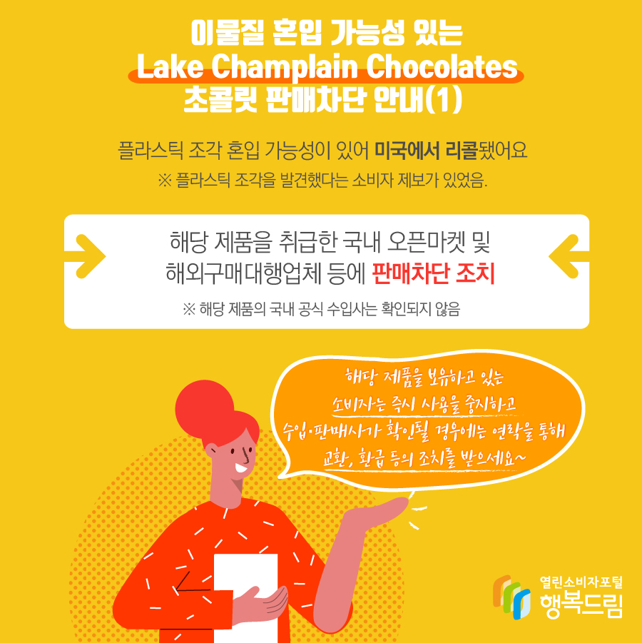 이물질 혼입 가능성 있는 Lake Champlain Chocolates 초콜릿 판매차단 안내(1) 플라스틱 조각 혼입 가능성이 있어 미국에서 리콜됨※ 플라스틱 조각을 발견했다는 소비자 제보가 있었음.- 해당 제품을 취급한 국내 오픈마켓 및 해외구매대행업체 등에 판매차단 조치    ※ 해당 제품의 국내 공식 수입사는 확인되지 않음  - 해당 제품을 보유하고 있는 소비자는 즉시 섭취를 중지할 것  - 수입·판매사가 확인될 경우에는 연락을 통해 교환, 환급 등의 조치를 받을 것